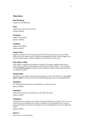49
View menu
Reed threading
Toggles the reed threading.
Color
Toggles the warp and the weft colors.
Shortcut: Ctrl+A
Threading
Toggles the threading.
Shortcut: Ctrl+E
Treadling
Toggles the treadling.
Shortcut: Ctrl+T
Support lines
Toggles the support lines. On top and on the left of the screen there are two rulers visible
where you can set support lines by clicking at the appropriate location. Existing support lines
can be moved by mouse. To delete a support line, just click at it in the ruler.
Only pattern visible
If this option is enabled only the pattern is displayed. Threading, treadling and tie-up are
empty. This is useful if you are designing exams for textile design classes... You can further
use the Print|Print range functionality to print a different number of shafts and treadles than
are effectively needed.
View|Invisible
The pattern is not visible. Instead an empty grid paper is shown. Similarly to the option Only
pattern visible this option is of interest to teachers designing exams or something like that.
View|Draft
The default black and white view of the pattern. No colors are shown.
Shortcut: Ctrl+1
View|Color
Warp and weft colors are used whereas a color effect may result.
Shortcut: Ctrl+2
View|Fabric
In the fabric view a schematic view of the real thread interlacement is shown. This view is not
realistic and is not intended to be. Instead it is thought of as an educational tool. You get a
quite good feeling for the floats of the pattern. Errors and irregularities can be very effectively
caught.
Shortcut: Ctrl+3
Zoom in
Zoom in the view of the pattern.
 
