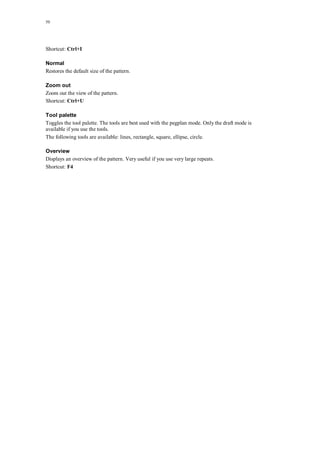 50
Shortcut: Ctrl+I
Normal
Restores the default size of the pattern.
Zoom out
Zoom out the view of the pattern.
Shortcut: Ctrl+U
Tool palette
Toggles the tool palette. The tools are best used with the pegplan mode. Only the draft mode is
available if you use the tools.
The following tools are available: lines, rectangle, square, ellipse, circle.
Overview
Displays an overview of the pattern. Very useful if you use very large repeats.
Shortcut: F4
 