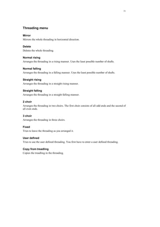 51
Threading menu
Mirror
Mirrors the whole threading in horizontal direction.
Delete
Deletes the whole threading.
Normal rising
Arranges the threading in a rising manner. Uses the least possible number of shafts.
Normal falling
Arranges the threading in a falling manner. Uses the least possible number of shafts.
Straight rising
Arranges the threading in a straight rising manner.
Straight falling
Arranges the threading in a straight falling manner.
2 choir
Arranges the threading in two choirs. The first choir consists of all odd ends and the second of
all even ends.
3 choir
Arranges the threading in three choirs.
Fixed
Tries to leave the threading as you arranged it.
User defined
Tries to use the user defined threading. You first have to enter a user defined threading.
Copy from treadling
Copies the treadling in the threading.
 