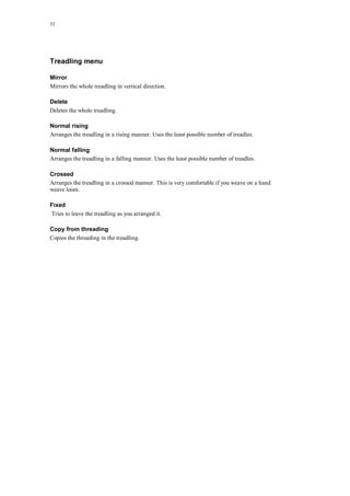 52
Treadling menu
Mirror
Mirrors the whole treadling in vertical direction.
Delete
Deletes the whole treadling.
Normal rising
Arranges the treadling in a rising manner. Uses the least possible number of treadles.
Normal falling
Arranges the treadling in a falling manner. Uses the least possible number of treadles.
Crossed
Arranges the treadling in a crossed manner. This is very comfortable if you weave on a hand
weave loom.
Fixed
Tries to leave the treadling as you arranged it.
Copy from threading
Copies the threading in the treadling.
 