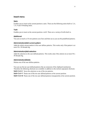 55
Insert menu
Satin
Enables you to insert at the current position a satin. There are the following satins built in: 5, 6,
7, 8, 9 and 10 binding Satin.
Twill
Enables you to insert at the current position a twill. There are a variety of twills built in.
Additional
You can as much as 10 own patterns save here and then use as you use the predefined patterns.
Administration|Add current pattern
Adds the whole current pattern to the user defines patterns. This works only if the pattern is at
most 50 x 50 threads big.
Administration|Add selection
Adds the selection to the user defined patterns. This works only if the selectio nis at most 50 x
50 threads big.
Administration|Delete
Deletes one of the user defines patterns.
You can use the ten user defined patterns like an extension of the clipboard mechanism.
Therefore the following shortcuts are available in addition to the normal copy/paste shortcuts:
Shift+Ctrl+C Saves the selection as one of the ten patterns.
Shift+Ctrl+V Pastes one of the ten user defined patterns at the current position.
Shift+Ctrl+B Pastes one of the ten user defined patterns transparently at the current position.
 