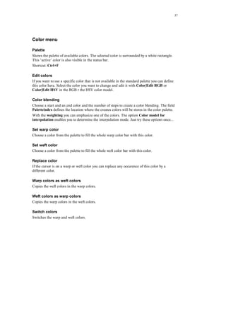 57
Color menu
Palette
Shows the palette of available colors. The selected color is surrounded by a white rectangle.
This ‘active’ color is also visible in the status bar.
Shortcut: Ctrl+F
Edit colors
If you want to use a specific color that is not available in the standard palette you can define
this color here. Select the color you want to change and edit it with Color|Edit RGB or
Color|Edit HSV in the RGB r the HSV color model.
Color blending
Choose a start and an end color and the number of steps to create a color blending. The field
Paletteindex defines the location where the creates colors will be stores in the color palette.
With the weighting you can emphasize one of the colors. The option Color model for
interpolation enables you to determine the interpolation mode. Just try these options once...
Set warp color
Choose a color from the palette to fill the whole warp color bar with this color.
Set weft color
Choose a color from the palette to fill the whole weft color bar with this color.
Replace color
If the cursor is on a warp or weft color you can replace any occurence of this color by a
different color.
Warp colors as weft colors
Copies the weft colors in the warp colors.
Weft colors as warp colors
Copies the warp colors in the weft colors.
Switch colors
Switches the warp and weft colors.
 