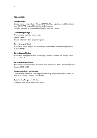 58
Range menu
Import bitmap
You can import a pattern from a Windows BMP file. Please use at most ten different colors
since DB-WEAVE assigns different colors different ranges.
Normally you would do a range substitution after importing a bitmap.
Current range|Range 1
Activates range one as the current range.
Shortcut: Shift+1
You can activate the other ranges analogously.
Current range|Lift out
Activates the lift out range as the current range. Intended for double and multiple weaves.
Shortcut: Shift+0
Current range|Binding
Activates the binding range as the current range. Intended for double and multiple weaves.
Shortcut: Ctrl+0
Current range|Unbinding
Activates the unbinding range as the current range. Intended for double and multiple weaves.
Shortcut: Shift+Ctrl+0
Substitution|Block substitution
Creates a block substitution. Every set point of the tie-up is replaced by a whole pattern and
every unset point by a different whole pattern.
Substitution|Range substitution
Every used range will be replaced by a pattern.
 