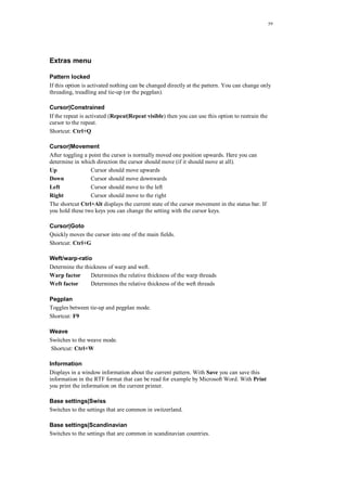 59
Extras menu
Pattern locked
If this option is activated nothing can be changed directly at the pattern. You can change only
threading, treadling and tie-up (or the pegplan).
Cursor|Constrained
If the repeat is activated (Repeat|Repeat visible) then you can use this option to restrain the
cursor to the repeat.
Shortcut: Ctrl+Q
Cursor|Movement
After toggling a point the cursor is normally moved one position upwards. Here you can
determine in which direction the cursor should move (if it should move at all).
Up Cursor should move upwards
Down Cursor should move downwards
Left Cursor should move to the left
Right Cursor should move to the right
The shortcut Ctrl+Alt displays the current state of the cursor movement in the status bar. If
you hold these two keys you can change the setting with the cursor keys.
Cursor|Goto
Quickly moves the cursor into one of the main fields.
Shortcut: Ctrl+G
Weft/warp-ratio
Determine the thickness of warp and weft.
Warp factor Determines the relative thickness of the warp threads
Weft factor Determines the relative thickness of the weft threads
Pegplan
Toggles between tie-up and pegplan mode.
Shortcut: F9
Weave
Switches to the weave mode.
Shortcut: Ctrl+W
Information
Displays in a window information about the current pattern. With Save you can save this
information in the RTF format that can be read for example by Microsoft Word. With Print
you print the information on the current printer.
Base settings|Swiss
Switches to the settings that are common in switzerland.
Base settings|Scandinavian
Switches to the settings that are common in scandinavian countries.
 