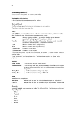 60
Base settings|American
Switches to the settings that are common in the USA.
Options|For this pattern
Configures the program only for the current pattern.
Options|Global
Configures the program for the current pattern and any new pattern.
The window is divided in several tabs:
Sized
In the tab Sizes you can on the one hand define the maximal size of your pattern and on the
other hand define how man shafts and treadles should be visible.
Shafts Maximal number of shafts. (The number of shafts can be extended
dynamically by the program if it needs more shafts.)
Treadles Maximal number of treadles. (The number of treadles can be extended
dynamically by the program if it needs more treadles.)
Ends Maximal number of ends (warp threads).
Picks Maximal number of picks (weft threads).
Visible shafts Number of visible shafts.
Visible treadles Number of visible treadles.
The default settings are 30 shafts, 12 visible shafts, 30 treadles, 12 visible treadles, 300 ends
and 300 picks.
Please be careful if you change these sizes. The bigger these numbers the slower is the
program.
Settings
Single treadle You can enter only one treadle per pick.
Multiple treadle You can enter more than one treadle per pick. Please be aware that the
program assigns nonetheless only one treadle per pick if it recalculates
the pattern.
Rising shed A filled square means a rising warp thread.
Sinking shed A filled square means a rising weft thread.
Grid
Determines the grid settings:
Horizontal Choose how far apart the vertical strong gridlines are. Standard is 4.
Vertical Choose how far apart the horizontal strong gridlines are. Standard is 4.
Symbols
In the tab Symbols you can choose the look of the different fields. The following symbols are
at your disposal:
 Filled
 Vertical
 Cross
 Point
 Circle
 Rising
 