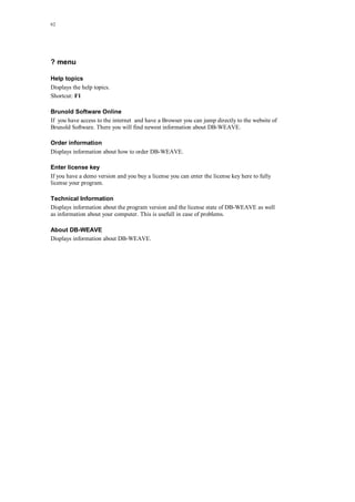 62
? menu
Help topics
Displays the help topics.
Shortcut: F1
Brunold Software Online
If you have access to the internet and have a Browser you can jump directly to the website of
Brunold Software. There you will find newest information about DB-WEAVE.
Order information
Displays information about how to order DB-WEAVE.
Enter license key
If you have a demo version and you buy a license you can enter the license key here to fully
license your program.
Technical Information
Displays information about the program version and the license state of DB-WEAVE as well
as information about your computer. This is usefull in case of problems.
About DB-WEAVE
Displays information about DB-WEAVE.
 