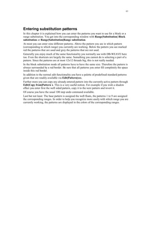 63
Entering substitution patterns
In this chapter it is explained how you can enter the patterns you want to use for a block or a
range substitution. You get into the corresponding window with Range|Substitution| Block
substitution or Range|Substitution|Range substitution.
At most you can enter nine different patterns. Above the pattern you see in which pattern
(corresponding to which range) you currently are working. Below the pattern you see marked
red the patterns that are used and grey the patterns that are not used.
Generally you enjoy much of the same functionality you normally use with DB-WEAVE here
too. Even the shortcuts are largely the same. Something you cannot do is selecting a part of a
pattern. Since the patterns are at most 12x12 threads big, this is not really needed.
In the block substitution mode all patterns have to have the same size. Therefore the pattern is
always surrounded by a red border. Be sure that all patterns you enter fill completely the space
inside this red border.
In addition to the normal edit functionality you have a palette of predefined standard patterns
given that are readily available via Edit|Pattern|xxx.
Further more you can copy any already entered pattern into the currently active pattern through
Edit|Copy from|Pattern x. This is a very useful notion. For example if you wish a shadow
effect you enter first the weft sided pattern, copy it to the next pattern and invert it.
Of course you have the usual 100 step undo command available.
Last but not least: The base pattern is assigned the weft floats, the patterns 1 to 9 are assigned
the corresponding ranges. In order to help you recognize more easily with which range you are
currently working, the patterns are displayed in the colors of the corresponding ranges.
 