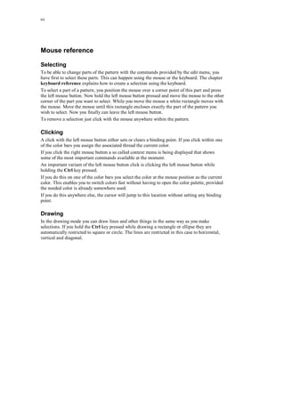 64
Mouse reference
Selecting
To be able to change parts of the pattern with the commands provided by the edit menu, you
have first to select these parts. This can happen using the mouse or the keyboard. The chapter
keyboard reference explains how to create a selection using the keyboard.
To select a part of a pattern, you position the mouse over a corner point of this part and press
the left mouse button. Now hold the left mouse button pressed and move the mouse to the other
corner of the part you want to select. While you move the mouse a white rectangle moves with
the mouse. Move the mouse until this rectangle encloses exactly the part of the pattern you
wish to select. Now you finally can leave the left mouse button.
To remove a selection just click with the mouse anywhere within the pattern.
Clicking
A click with the left mouse button either sets or clears a binding point. If you click within one
of the color bars you assign the associated thread the current color.
If you click the right mouse button a so called context menu is being displayed that shows
some of the most important commands available at the moment.
An important variant of the left mouse button click is clicking the left mouse button while
holding the Ctrl key pressed.
If you do this on one of the color bars you select the color at the mouse position as the current
color. This enables you to switch colors fast without having to open the color palette, provided
the needed color is already somewhere used.
If you do this anywhere else, the cursor will jump to this location without setting any binding
point.
Drawing
In the drawing mode you can draw lines and other things in the same way as you make
selections. If you hold the Ctrl key pressed while drawing a rectangle or ellipse they are
automatically restricted to square or circle. The lines are restricted in this case to horizontal,
vertical and diagonal.
 