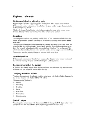 65
Keyboard reference
Setting and clearing a binding point
By pressing the space bar key you toggle the binding point at the current cursor position.
If the cursor is located within one of the color bars the space bar key assigns the current color
to the corresponding thread.
The keys 1 through 9 set a binding point in the corresponding range at the current cursor
location. The key 0 clears any binding point at the current cursor location.
Selecting
To edit a part of a pattern you generally have to select it. This can be achieved by using the
mouse or by using the keyboard. The usage of the mouse is explained in the chapter mouse
reference.
To select a part of a pattern, you first position the cursor at one of the corners of it. Then you
press the Shift key and hold this key pressed while selecting the desired part with the cursor
keys. The currently selected part will be surrounded by a white line. You see the size of this
selection in the status bar. As soon as the selection has the desired size you leave the Shift key.
To remove a selection just move the cursor with one of the cursor keys.
Selecting colors
If the cursor is within one of the color bars you can select the color at the current location of
the cursor by pressing the space bar while holding the Ctrl key pressed.
Faster movement of the cursor
If you hold the Ctrl key pressed while moving the cursor with the cursor keys then the cursor
will move two grid unity wide instead of just one step.
Jumping from field to field
You jump from pattern to threading to treadling to tie-up etc with the keys Tab or Enter and in
the inverse direction with the keys Shift+Tab or Esc.
The succession of the field is
Pattern
Threading
Treadling
Tie-up
Weft colors
Warp colors
Blade threading
Switch ranges
You change the current range with the shortcuts Shift+1 through Shift+9. If you select a part
of a pattern and then press Shift+Ctrl+1 any binding point will be set to range 1.
 