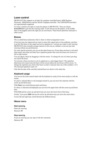 68
Loom control
DB-WEAVE Plus supports as of today the computer controlled looms ARM Designer
Electronic, ARM Patronic and the finnish Varpapuu-controller. The LIPS/SLIPS-controllers
are experimentally supported.
To weave a pattern you open or create the pattern in DB-WEAVE. Then you choose
Extras|Weave to get into the weaving mode. To the left you see the pattern, in the middle
there is the pegplan and to the right you see nine braces. These braces determine what part is
when woven.
Braces
The so called braces determine what is when in which arrangement woven.
If you have just one repeat and you want to weave this repeat more or less endlessly, you have
to set the first brace to this repeat and set its repetition to 1 and you are ready to start weaving.
DB-WEAVE does normally arrange manners in this way as a default, so you can just start
weaving without any preliminaries.
For more special occasions you can use the other braces too. If more than one brace is activated
(that means more than one brace has a repetition greater than zero) the braces are woven in a
left to right manner.
You can adjust a brace by dragging it with the mouse. To change the size of a brace just drag
one end of the brace.
Too activate a brace you have to set its repetition to a value bigger than 0. The repetition
determines how many times the brace will be woven before the next brace will be woven. To
change the repetition you click at the brace to select it and just enter one of the numbers 1 to 9.
The maximal repetition count is 9.
Note that the data of the currently selected brace are shown in the status bar.
Keyboard usage
You can use the loom control mode with the keyboard as easily (if not more easily) as with the
mouse.
If a pick is selected (blue or red rectangle around it), you can move this selection with the
cursor up and down keys.
With Enter you switch between pick and braces.
If a brace is selected (red displayed) you can move the upper limit with the cursor up and down
keys.
With Ctrl and the cursor up and down keys you move the lower limit of the brace.
Finally: if you press Shift and use the cursor up and down keys you move the entire brace.
Cursor left and right keys switch between the different braces.
Weave menu
Start weaving
Starts the weaving.
Shortcut: F5
Stop weaving
If you are weaving you can stop it with this command.
Shortcut: F5
 