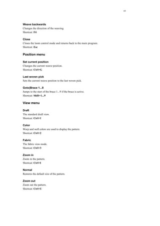 69
Weave backwards
Changes the direction of the weaving.
Shortcut: F4
Close
Closes the loom control mode and returns back to the main program.
Shortcut: Esc
Position menu
Set current position
Changes the current weave position.
Shortcut: Ctrl+G
Last woven pick
Sets the current weave position to the last woven pick.
Goto|Brace 1...9
Jumps to the start of the brace 1...9 if the brace is active.
Shortcut: Shift+1...9
View menu
Draft
The standard draft view.
Shortcut: Ctrl+1
Color
Warp and weft colors are used to display the pattern.
Shortcut: Ctrl+2
Fabric
The fabric view mode.
Shortcut: Ctrl+3
Zoom in
Zoom in the pattern.
Shortcut: Ctrl+I
Normal
Restores the default size of the pattern.
Zoom out
Zoom out the pattern.
Shortcut: Ctrl+U
 