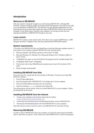 7
Introduction
Welcome to DB-WEAVE
This user manual is designed to support you with learning DB-WEAVE. Although DB-
WEAVE is largely intuitively usable, you should read the information in this manual to be able
to use the full power of DB-WEAVE. You find here not only detailed explanations of every
functionality but also tutorials that explain the usage of DB-WEAVE with the aid of concrete
Examples. If you follow theses Tutorials at the computer, you will get to know the most
important possibilities of DB-WEAVE through an easy way.
Loom control
DB-WEAVE includes a loom control mode. This allows you to control ARM Patronic, ARM
Designer electronic, Varpapuu looms and (only experimental) LIPS/SLIPS-systems.
System requirements
To be able to use DB-WEAVE best, you should have at least the following computer system. If
your system is not as good as required, DB-WEAVE may work but slower.
 Personal computer with Pentium processor with at least 133 MHz
 Microsoft Windows 95, Windows 98 or Microsoft Windows NT 4, Windows 2000 or a
newer version
 10 Megabyte free space on your hard disk for the program and the included sample files.
 24 Megabyte RAM, better 32 Megabyte
 VGA screen with at least 800x600 pixels resolution and at least 256, but better 65536
colors.
 Mouse strongly recommended
Installing DB-WEAVE from Disk
If you start your PC, you get into the user interface of Windows. From here you install DB-
WEAVE as follows:
1. Close all open applications
2. Insert the program disk of DB-WEAVE in the floppy drive of your computer.
3. Click at the Start-Button and choose the run command.
4. Type the command a:setup and click at the button OK.
The setup program will be started, which will install DB-WEAVE on your computer. Follow
the instructions on the screen.
Installing DB-WEAVE from the internet
1. Connect your computer to the internet and go the the website
http://www.brunoldsoftware.ch.
2. Locate there the download section and download the demo version of DB-WEAVE.
3. Running the downloaded program will install DB-WEAVE on your computer.
Note that you have to buy a license in order to use DB-WEAVE for more than 30 days.
Removing DB-WEAVE
In order to remove DB-WEAVE from your computer, you open the control panel and double-
click at Add/remove programs. In the window you select DB-WEAVE to remove the program.
 