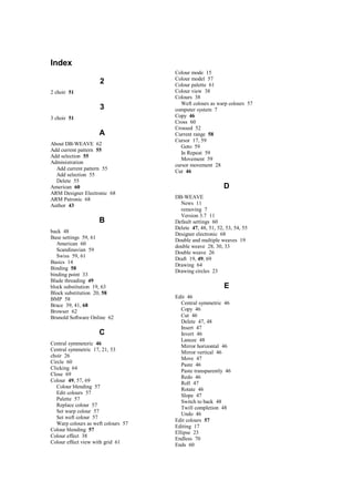 Index
2
2 choir 51
3
3 choir 51
A
About DB-WEAVE 62
Add current pattern 55
Add selection 55
Administration
Add current pattern 55
Add selection 55
Delete 55
American 60
ARM Designer Electronic 68
ARM Patronic 68
Author 43
B
back 48
Base settings 59, 61
American 60
Scandinavian 59
Swiss 59, 61
Basics 14
Binding 58
binding point 33
Blade threading 49
block substitution 19, 63
Block substitution 20, 58
BMP 58
Brace 39, 41, 68
Browser 62
Brunold Software Online 62
C
Central symmeteric 46
Central symmetric 17, 21, 53
choir 26
Circle 60
Clicking 64
Close 69
Colour 49, 57, 69
Colour blending 57
Edit colours 57
Palette 57
Replace colour 57
Set warp colour 57
Set weft colour 57
Warp colours as weft colours 57
Colour blending 57
Colour effect 38
Colour effect view with grid 61
Colour mode 15
Colour model 57
Colour palette 61
Colour view 38
Colours 38
Weft colours as warp colours 57
computer system 7
Copy 46
Cross 60
Crossed 52
Current range 58
Cursor 17, 59
Goto 59
In Repeat 59
Movement 59
cursor movement 28
Cut 46
D
DB-WEAVE
News 11
removing 7
Version 3.7 11
Default settings 60
Delete 47, 48, 51, 52, 53, 54, 55
Designer electronic 68
Double and multiple weaves 19
double weave 28, 30, 33
Double weave 26
Draft 19, 49, 69
Drawing 64
Drawing circles 23
E
Edit 46
Central symmetric 46
Copy 46
Cut 46
Delete 47, 48
Insert 47
Invert 46
Lancee 48
Mirror horizontal 46
Mirror vertical 46
Move 47
Paste 46
Paste transparently 46
Redo 46
Roll 47
Rotate 46
Slope 47
Switch to back 48
Twill completion 48
Undo 46
Edit colours 57
Editing 17
Ellipse 23
Endless 70
Ends 60
 
