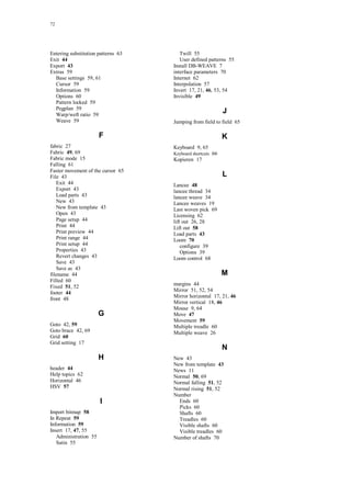 72
Entering substitution patterns 63
Exit 44
Export 43
Extras 59
Base settings 59, 61
Cursor 59
Information 59
Options 60
Pattern locked 59
Pegplan 59
Warp/weft ratio 59
Weave 59
F
fabric 27
Fabric 49, 69
Fabric mode 15
Falling 61
Faster movement of the cursor 65
File 43
Exit 44
Export 43
Load parts 43
New 43
New from template 43
Open 43
Page setup 44
Print 44
Print preview 44
Print range 44
Print setup 44
Properties 43
Revert changes 43
Save 43
Save as 43
filename 44
Filled 60
Fixed 51, 52
footer 44
front 48
G
Goto 42, 59
Goto brace 42, 69
Grid 60
Grid setting 17
H
header 44
Help topics 62
Horizontal 46
HSV 57
I
Import bitmap 58
In Repeat 59
Information 59
Insert 17, 47, 55
Administration 55
Satin 55
Twill 55
User defined patterns 55
Install DB-WEAVE 7
interface parameters 70
Internet 62
Interpolation 57
Invert 17, 21, 46, 53, 54
Invisible 49
J
Jumping from field to field 65
K
Keyboard 9, 65
Keyboard shortcuts 66
Kopieren 17
L
Lancee 48
lancee thread 34
lancee weave 34
Lancee weaves 19
Last woven pick 69
Licensing 62
lift out 26, 28
Lift out 58
Load parts 43
Loom 70
configure 39
Options 39
Loom control 68
M
margins 44
Mirror 51, 52, 54
Mirror horizontal 17, 21, 46
Mirror vertical 18, 46
Mouse 9, 64
Move 47
Movement 59
Multiple treadle 60
Multiple weave 26
N
New 43
New from template 43
News 11
Normal 50, 69
Normal falling 51, 52
Normal rising 51, 52
Number
Ends 60
Picks 60
Shafts 60
Treadles 60
Visible shafts 60
Visible treadles 60
Number of shafts 70
 