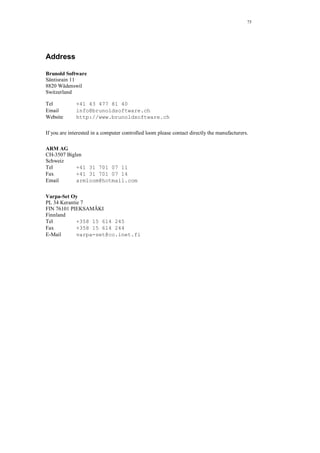 75
Address
Brunold Software
Säntisrain 11
8820 Wädenswil
Switzerland
Tel +41 43 477 81 40
Email info@brunoldsoftware.ch
Website http://www.brunoldsoftware.ch
If you are interested in a computer controlled loom please contact directly the manufacturers.
ARM AG
CH-3507 Biglen
Schweiz
Tel +41 31 701 07 11
Fax +41 31 701 07 14
Email armloom@hotmail.com
Varpa-Set Oy
PL 34 Kerantie 7
FIN 76101 PIEKSAMÄKI
Finnland
Tel +358 15 614 245
Fax +358 15 614 244
E-Mail varpa-set@co.inet.fi
 