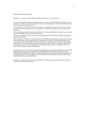 77
BRUNOLD SOFTWARE LICENSE
DB-WEAVE is copyright (c) 1993-2005 Brunold Software ("BSOFT"). All rights reserved.
This licence describes the conditions under whichyou may use version 4.00 of DB-WEAVE ("the program"). If you
are unable or unwilling to accept these conditions in full, then, notwithstanding the conditions in the remainder of this
licence, you may not use the program at all.
You are granted a non-exclusive licence to use the program on one computer at a time for thirty (30) days. After this
period you have to buy a license in order to use the program any further. The program may not be rented, leased or
transferred.
Any use of the program which is illegal under international or local law is forbidden by this licence. Any such action is
the sole responsibility of the person committing the action.
The program is distributed "AS IS" and you assume full responsibility for determining the suitability of the program
and for results obtained.
BSOFT makes no warranty that all errors have been or can be eliminated from the program software and, with respect
thereto, BSOFT shall not be responsible for losses, damages, costs, or expenses of any kind resulting from using or
misusing the program including without limitation, any liability for business expenses, machine downtime, damages
experienced by you or any third person as a result of any deficiency, defect, bug, error or malfunction. BSOFT shall
not be liable for any indirect, special, incidental, or consequential damages relating to or arising out of the subject
matter of this Agreement or actions taken thereunder.
NO WARRANTY OF ANY KIND IS EXPRESSED OR IMPLIED. YOU USE THE PROGRAM AT YOUR OWN
RISK. BSOFT DISCLAIMS ALL WARRANTIES, EITHER EXPRESS OR IMPLIED, INCLUDING THE
WARRANTIES OF MERCHANTABILITY AND FITNESS FOR A PARTICULAR PURPOSE. NOBODY WILL
BE LIABLE FOR DATA LOSS, DAMAGES, LOSS OF PROFITS OR ANY OTHER KIND OF LOSS WHILE
USING OR MISUSING THIS SOFTWARE.
All rights not expressly granted here are reserved by BSOFT. Installing or using the program signifies acceptance of
these terms and conditions of the licence.
 