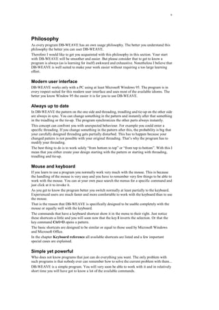 9
Philosophy
As every program DB-WEAVE has an own usage philosophy. The better you understand this
philosophy the better you can user DB-WEAVE.
Therefore I would like to get you acquainted with this philosophy in this section. Your start
with DB-WEAVE will be smoother and easier. But please consider that to get to know a
program is always (as is learning for itself) awkward and exhaustive. Nonetheless I believe that
DB-WEAVE is well suited to make your work easier without requiring a too large learning
effort.
Modern user interface
DB-WEAVE works only with a PC using at least Microsoft Windows 95. The program is in
every respect suited for this modern user interface and uses most of the available idioms. The
better you know Window 95 the easier it is for you to use DB-WEAVE.
Always up to date
In DB-WEAVE the pattern on the one side and threading, treadling and tie-up on the other side
are always in sync. You can change something in the pattern and instantly after that something
in the treadling or the tie-up. The program synchronizes the other parts always instantly.
This concept can confront you with unexpected behaviour. For example you could enter a
specific threading. If you change something in the pattern after this, the probability is big that
your carefully designed threading gets partially disturbed. This has to happen because your
changed pattern is not possible with your original threading. That’s why the program has to
modify your threading.
The best thing to do is to work solely “from bottom to top” or “from top to bottom”. With this I
mean that you either create your design starting with the pattern or starting with threading,
treadling and tie-up.
Mouse and keyboard
If you learn to use a program you normally work very much with the mouse. This is because
the handling of the mouse is very easy and you have to remember very few things to be able to
work with the mouse. You can at your own pace search the menus for a specific command and
just click at it to invoke it.
As you get to know the program better you switch normally at least partially to the keyboard.
Experienced users are much faster and more comfortable to work with the keyboard than to use
the mouse.
That is the reason that DB-WEAVE is specifically designed to be usable completely with the
mouse or equally well with the keyboard.
The commands that have a keyboard shortcut show it in the menu to their right. Just notice
these shortcuts a little and you will soon now that the key I inverts the selection. Or that the
key command Ctrl+O opens a pattern.
The basic shortcuts are designed to be similar or equal to those used by Microsoft Windows
and Microsoft Office.
In the chapter Keyboard reference all available shortcuts are listed and a few important
special cases are explained.
Simple yet powerful
Who does not know programs that just can do everything you want. The only problem with
such programs is that nobody ever can remember how to solve the current problem with them...
DB-WEAVE is a simple program. You will very soon be able to work with it and in relatively
short time you will have got to know a lot of the available commands.
 