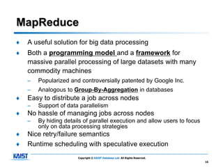 MapReduce
♦   A useful solution for big data processing
♦   Both a programming model and a framework for
    massive parallel processing of large datasets with many
    commodity machines
    –   Popularized and controversially patented by Google Inc.
    –   Analogous to Group-By-Aggregation in databases
♦   Easy to distribute a job across nodes
    –   Support of data parallelism
♦   No hassle of managing jobs across nodes
    –   By hiding details of parallel execution and allow users to focus
        only on data processing strategies
♦   Nice retry/failure semantics
♦   Runtime scheduling with speculative execution
                       Copyright © KAIST Database Lab. All Rights Reserved.
                                                                              10
 