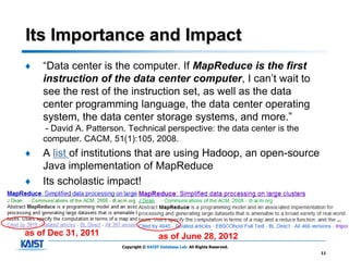 Its Importance and Impact
♦   “Data center is the computer. If MapReduce is the first
    instruction of the data center computer, I can’t wait to
    see the rest of the instruction set, as well as the data
    center programming language, the data center operating
    system, the data center storage systems, and more.”
     - David A. Patterson. Technical perspective: the data center is the
    computer. CACM, 51(1):105, 2008.
♦   A list of institutions that are using Hadoop, an open-source
    Java implementation of MapReduce
♦   Its scholastic impact!



as of Dec 31, 2011                        as of June 28, 2012
                         Copyright © KAIST Database Lab. All Rights Reserved.
                                                                                11
 