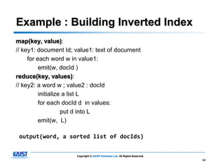 Example : Building Inverted Index
map(key, value):
// key1: document Id; value1: text of document
     for each word w in value1:
          emit(w, docId )
reduce(key, values):
// key2: a word w ; value2 : docId
          initialize a list L
          for each docId d in values:
                    put d into L
          emit(w, L)

 output(word, a sorted list of docIds)


                      Copyright © KAIST Database Lab. All Rights Reserved.
                                                                             14
 