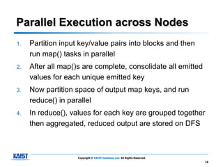 Parallel Execution across Nodes
1.   Partition input key/value pairs into blocks and then
     run map() tasks in parallel
2.   After all map()s are complete, consolidate all emitted
     values for each unique emitted key
3.   Now partition space of output map keys, and run
     reduce() in parallel
4.   In reduce(), values for each key are grouped together
     then aggregated, reduced output are stored on DFS



                    Copyright © KAIST Database Lab. All Rights Reserved.
                                                                           18
 