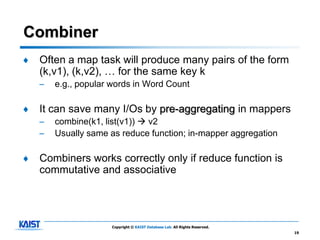 Combiner
♦   Often a map task will produce many pairs of the form
    (k,v1), (k,v2), … for the same key k
    –   e.g., popular words in Word Count

♦   It can save many I/Os by pre-aggregating in mappers
    –   combine(k1, list(v1))  v2
    –   Usually same as reduce function; in-mapper aggregation

♦   Combiners works correctly only if reduce function is
    commutative and associative




                      Copyright © KAIST Database Lab. All Rights Reserved.
                                                                             19
 