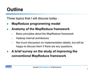 Outline
Three topics that I will discuss today :
♦   MapReduce programming model
♦   Anatomy of the MapReduce framework
    –   Basic principles about the MapReduce framework
    –   Hadoop internal architecture
    –   Not much discussion on implementation details, but will be
        happy to discuss them if there are any questions.
♦   A brief survey on the study of improving the
    conventional MapReduce framework


                      Copyright © KAIST Database Lab. All Rights Reserved.
                                                                             2
 