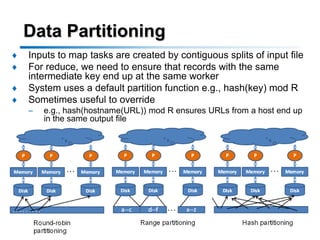 Data Partitioning
♦   Inputs to map tasks are created by contiguous splits of input file
♦   For reduce, we need to ensure that records with the same
    intermediate key end up at the same worker
♦   System uses a default partition function e.g., hash(key) mod R
♦   Sometimes useful to override
    –   e.g., hash(hostname(URL)) mod R ensures URLs from a host end up
        in the same output file




                        Copyright © KAIST Database Lab. All Rights Reserved.

                                                                               22
 