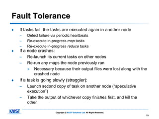Fault Tolerance
♦   If tasks fail, the tasks are executed again in another node
    –   Detect failure via periodic heartbeats
    –   Re-execute in-progress map tasks
    –   Re-execute in-progress reduce tasks
♦   If a node crashes:
    –   Re-launch its current tasks on other nodes
    –   Re-run any maps the node previously ran
        » Necessary because their output files were lost along with the
           crashed node
♦   If a task is going slowly (straggler):
    –   Launch second copy of task on another node (“speculative
        execution”)
    –   Take the output of whichever copy finishes first, and kill the
        other

                         Copyright © KAIST Database Lab. All Rights Reserved.
                                                                                23
 