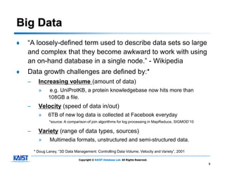 Big Data
♦   “A loosely-defined term used to describe data sets so large
    and complex that they become awkward to work with using
    an on-hand database in a single node.” - Wikipedia
♦   Data growth challenges are defined by:*
    –     Increasing volume (amount of data)
          »     e.g. UniProtKB, a protein knowledgebase now hits more than
                108GB a file.
    –     Velocity (speed of data in/out)
          »     6TB of new log data is collected at Facebook everyday
                *source: A comparison of join algorithms for log processing in MapReduce, SIGMOD’10

    –     Variety (range of data types, sources)
          »      Multimedia formats, unstructured and semi-structured data.

        * Doug Laney, “3D Data Management: Controlling Data Volume, Velocity and Variety”, 2001

                                 Copyright © KAIST Database Lab. All Rights Reserved.
                                                                                                      3
 