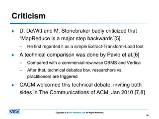 Criticism
♦   D. DeWitt and M. Stonebraker badly criticized that
    “MapReduce is a major step backwards”[5].
    –   He first regarded it as a simple Extract-Transform-Load tool.
♦   A technical comparison was done by Pavlo et al.[6]
    –   Compared with a commercial row-wise DBMS and Vertica
    –   After that, technical debates btw. researchers vs.
        practitioners are triggered
♦   CACM welcomed this technical debate, inviting both
    sides in The Communications of ACM, Jan 2010 [7,8]


                      Copyright © KAIST Database Lab. All Rights Reserved.
                                                                             30
 