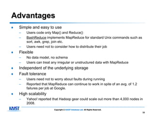 Advantages
♦   Simple and easy to use
    –   Users code only Map() and Reduce()
    –   BashReduce implements MapReduce for standard Unix commands such as
        sort, awk, grep, join etc.
    –   Users need not to consider how to distribute their job
♦   Flexible
    –   No data model, no schema
    –   Users can treat any irregular or unstructured data with MapReduce
♦   Independent of the underlying storage
♦   Fault tolerance
    –   Users need not to worry about faults during running
    –   Reported that MapReduce can continue to work in spite of an avg. of 1.2
        failures per job at Google.
♦   High scalability
    –   Yahoo! reported that Hadoop gear could scale out more than 4,000 nodes in
        2008.
                         Copyright © KAIST Database Lab. All Rights Reserved.
                                                                                  33
 