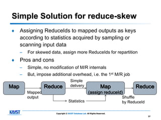 Simple Solution for reduce-skew
♦     Assigning ReduceIds to mapped outputs as keys
      according to statistics acquired by sampling or
      scanning input data
      –   For skewed data, assign more ReduceIds for repartition
♦     Pros and cons
      –   Simple, no modification of M/R internals
      –   But, impose additional overhead, i.e. the 1st M/R job
                                      Simple
Map                Reduce             delivery                        Map            Reduce
          Mapped                                         (assign reduceId)
          output                                                               Shuffle
                                    Statistics                                 by ReduceId

                        Copyright © KAIST Database Lab. All Rights Reserved.
                                                                                             37
 