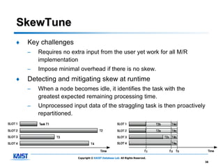 SkewTune
♦   Key challenges
    –   Requires no extra input from the user yet work for all M/R
        implementation
    –   Impose minimal overhead if there is no skew.
♦   Detecting and mitigating skew at runtime
    –   When a node becomes idle, it identifies the task with the
        greatest expected remaining processing time.
    –   Unprocessed input data of the straggling task is then proactively
        repartitioned.




                       Copyright © KAIST Database Lab. All Rights Reserved.
                                                                              38
 