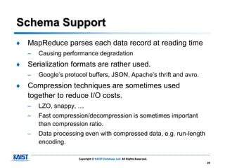 Schema Support
♦   MapReduce parses each data record at reading time
    –   Causing performance degradation
♦   Serialization formats are rather used.
    –   Google’s protocol buffers, JSON, Apache’s thrift and avro.
♦   Compression techniques are sometimes used
    together to reduce I/O costs.
    –   LZO, snappy, …
    –   Fast compression/decompression is sometimes important
        than compression ratio.
    –   Data processing even with compressed data, e.g. run-length
        encoding.

                      Copyright © KAIST Database Lab. All Rights Reserved.
                                                                             39
 