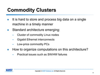 Commodity Clusters
♦   It is hard to store and process big data on a single
    machine in a timely manner
♦   Standard architecture emerging:
    –   Cluster of commodity Linux nodes
    –   Gigabit Ethernet interconnects
    –   Low-price commodity PCs
♦   How to organize computations on this architecture?
    –   Practical issues such as SW/HW failures




                      Copyright © KAIST Database Lab. All Rights Reserved.
                                                                             4
 