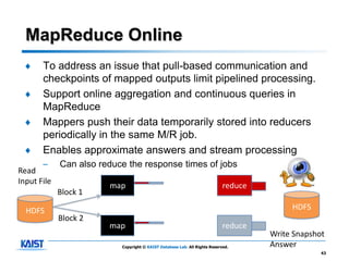MapReduce Online
  ♦    To address an issue that pull-based communication and
       checkpoints of mapped outputs limit pipelined processing.
  ♦    Support online aggregation and continuous queries in
       MapReduce
  ♦    Mappers push their data temporarily stored into reducers
       periodically in the same M/R job.
  ♦    Enables approximate answers and stream processing
       –     Can also reduce the response times of jobs
Read
Input File
                        map                                                 reduce
             Block 1

  HDFS                                                                                    HDFS
             Block 2
                        map                                                 reduce
                                                                                     Write Snapshot
                           Copyright © KAIST Database Lab. All Rights Reserved.      Answer
                                                                                                  43
 