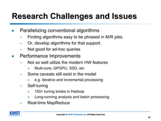 Research Challenges and Issues
♦   Parallelizing conventional algorithms
    –   Finding algorithms easy to be phrased in M/R jobs.
    –   Or, develop algorithms for that support.
    –   Not good for ad-hoc queries
♦   Performance Improvements
    –   Not so well utilize the modern HW features
        »   Multi-core, GPGPU, SSD, etc
    –   Some caveats still exist in the model
        »   e.g. iterative and incremental processing
    –   Self-tuning
        »   150+ tuning knobs in Hadoop
        »   Long-running analysis and batch processing
    –   Real-time MapReduce

                         Copyright © KAIST Database Lab. All Rights Reserved.
                                                                                49
 