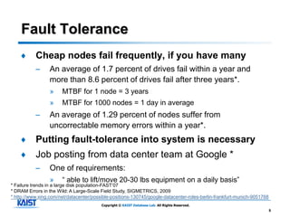 Fault Tolerance
    ♦      Cheap nodes fail frequently, if you have many
           –     An average of 1.7 percent of drives fail within a year and
                 more than 8.6 percent of drives fail after three years*.
                 »     MTBF for 1 node = 3 years
                 »     MTBF for 1000 nodes = 1 day in average
           –     An average of 1.29 percent of nodes suffer from
                 uncorrectable memory errors within a year*.
    ♦      Putting fault-tolerance into system is necessary
    ♦      Job posting from data center team at Google *
           –     One of requirements:
                 »     “ able to lift/move 20-30 lbs equipment on a daily basis”
* Failure trends in a large disk population-FAST’07
* DRAM Errors in the Wild: A Large-Scale Field Study, SIGMETRICS, 2009
* http://www.xing.com/net/datacenter/possible-positions-130745/google-datacenter-roles-berlin-frankfurt-munich-9051768
                                         Copyright © KAIST Database Lab. All Rights Reserved.
                                                                                                                         5
 