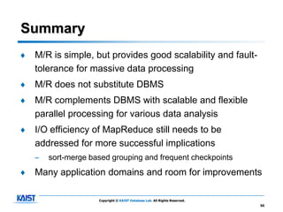 Summary
♦   M/R is simple, but provides good scalability and fault-
    tolerance for massive data processing
♦   M/R does not substitute DBMS
♦   M/R complements DBMS with scalable and flexible
    parallel processing for various data analysis
♦   I/O efficiency of MapReduce still needs to be
    addressed for more successful implications
    –   sort-merge based grouping and frequent checkpoints
♦   Many application domains and room for improvements

                     Copyright © KAIST Database Lab. All Rights Reserved.
                                                                            50
 