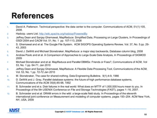 References
1.     David A. Patterson. Technical perspective: the data center is the computer. Communications of ACM, 51(1):105,
       2008.
2.     Hadoop. users List; http://wiki.apache.org/hadoop/PoweredBy
3.     Jeffrey Dean and Sanjay Ghemawat, MapReduce: Simplified Data, Processing on Large Clusters, In Proceedings of
       OSDI 2004 and CACM Vol. 51, No. 1 pp. 107-113, 2008
4.     S. Ghemawat and et al. The Google File System, ACM SIGOPS Operating Systems Review, Vol. 37, No. 5 pp. 29-
       43, 2003
5.     David J. DeWitt and Michael Stonebraker, MapReduce: a major step backwards, Database column blog, 2008
6.     Andrew Pavlo and et al. A Comparison of Approaches to Large-Scale Data Analysis, In Proceedings of SIGMOD
       2009
7.     Michael Stonebraker and et al. MapReduce and Parallel DBMSs: Friends or Foes?, Communications of ACM, Vol
       53, No. 1 pp. 64-71, Jan 2010
8.     Jeffrey Dean and Sanjay Ghemawat, MapReduce: A Flexible Data Processing Tool, Communications of the ACM,
       Vol. 53, No. 1 pp. 72-72 Jan 2010
9.     M. Stonebraker, The case for shared-nothing. Data Engineering Bulletine, 9(1):4-9, 1986
10.    D. DeWitt and J. Gray, Parallel database systems: the future of high performance database systems,
       Communications of the ACM 35(6):85-98, 1992
11.    B. Schroeder and et a. Disk failures in the real world: What does an MTTF of 1,000,000 hours mean to you. In
       Proceedings of the 5th USENIX Conference on File and Storage Technologies (FAST), pages 1–16, 2007.
12.    B. Schroeder and et al. DRAM errors in the wild: a large-scale field study. In Proceedings of the eleventh
       international joint conference on Measurement and modeling of computer systems, pages 193–204. ACM New York,
       NY, USA, 2009



                                      Copyright © KAIST Database Lab. All Rights Reserved.
                                                                                                               52
 