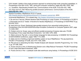 13.   G.M. Amdahl. Validity of the single processor approach to achieving large scale computing capabilities. In
      Proceedings of the April 18-20, 1967, spring joint computer conference, pages 483–485. ACM, 1967.
14.   J.L. Gustafson. Reevaluating Amdahl’s law. Communications of the ACM, 31(5):532–533, 1988.
15.   A.H. Karp and H.P. Flatt. Measuring parallel processor performance. Communications of the ACM,
      33(5):539–543, 1990.
16.   Apache Foundation, MapReduce V0.21.0 Tutorial,
      http://hadoop.apache.org/mapreduce/docs/r0.21.0/mapred_tutorial.html, 2010
17.   Incremental MapReduce, TV’s cobweb blog, http://eagain.net/articles/incremental-mapreduce/
18.   Y. Bu and et al. HaLoop: Efficient Iterative Data Processing on Large Clusters, In Proceedings of VLDB’10
19.   J. Ekanayake and et al. Twister: A Runtime for Iterative MapReduce, In Proceedings of ACM HPDC’10 pp.
      810-818, 2010
20.   M. Isard and et al. Dryad: Distributed data-parallel programs from sequential building blocks. In
      Proceedings of the 2nd ACM SIGOPS/EuroSys European Conference on Computer Systems 2007, page
      72. ACM, 2007.
21.   R. Chaiken and et al. Scope: easy and efficient parallel processing of massive data sets. PVLDB:
      Proceedings of Very Large Data Base Endowment, 1(2):1265–1276, 2008.
22.   C. Olston and et al. Pig Latin: a not-so-foreign language for data processing. In SIGMOD ’08: Proceedings
      of ACM SIGMOD Conference, pages 1099–1110, 2008.
23.   A. Gates and et al. Building a high level dataflow system on top of MapReduce: The pig experience.
      PVLDB: In Proceedings of VLDB, 2(2):1414–1425, 2009.
24.   R. Pike and et al. Interpreting the Data: Parallel Analysis with Sawzall, Scientific Programming, Vol. 13 No.
      4, pp. 277-298, 2005
25.   A. Thusoo and et al. Hive- A Warehousing Solution over a Map-Reduce Framework. PVLDB: Proceedings
      of Very Large Data Base Endowment, 2009
26.   A. Thusoo and et al. Hive - a petabyte scale data warehouse using hadoop. In Proceedings of ICDE 2010



                                    Copyright © KAIST Database Lab. All Rights Reserved.
                                                                                                             53
 