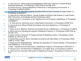 40.   C. Yang and et al. Osprey-Implementing MapReduce-Style Fault Tolerance in a Shared-Nothing
      Distributed Databasem, In Proceedings of IEEE ICDE pp. 657-668, 2010
41.   M. Zaharia and et al. Improving MapReduce Performance in Heterogeneous Environments, In
      Proceedings of USENIX OSDI’08
42.   H. Yang, and et al., Map-Reduce-Merge: Simplified Relational Data Processing on Large Clusters, In
      Proceedings of SIGMOD’07
43.   D. Jiang and et al. Map-Join-Reduce: Towards Scalable and Efficient Data Analysis on Large Clusters,
      IEEE Transactions on Knowledge and Data Engineering, preprint
44.   S. Blanas and et al. A Comparison of Join Algorithms for Log Processing in MapReduce, In Proceedings
      of SIGMOD’10
45.   F. N. Afrati and et al. Optimizing Joins in a Map-Reduce Environment, in Proceedings of EDBT 2010
46.   R. Vernica and et al. Efficient Parallel Set-Similarity Joins Using MapReduce, In Proceedings of
      SIGMOD’10
47.   T. Nykiel and et al. MRShare: Sharing Across Multiple Queries in MapReduce, In Proceedings of VLDB’10
48.   K. Morton and et al. Estimating the progress of MapReduce Pipelines, In Proceedings of IEEE ICDE pp.
      681-684, 2010
49.   K. Morton and et al. ParaTimer: A Progress Indicator for MapReduce DAGs, In Proceedings of ACM
      SIGMOD, pp. 507-518, 2010
50.   S. Papadimitriou and et al. DisCo: Distributed Co-clustering with Map-Reduce, In Proceedings of IEEE
      ICDM pp. 512-521, 2009
51.   C. Wang and et al. MapDupReducer : detecting near duplicates over massive datasets, In Proceedings of
      ACM SIGMOD pp. 1119-1122, 2010
52.   S. Babu, Towards Automatic Optimization of MapReduce Programs, In Proceedings of ACM SoCC’10
53.   D. Jiang and et al. The Performance of MapReduce: An In-depth Study, In Proceedings of VLDB’10
54.   E. Jahani and et al. Automatic Optimization for MapReduce Programs, Proceedings of VLDB Vol.4, No. 6 ,
      2011


                                   Copyright © KAIST Database Lab. All Rights Reserved.
                                                                                                       55
 