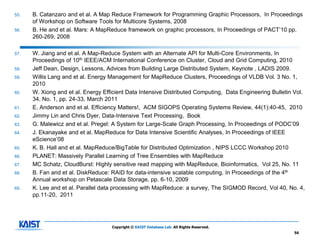 55.   B. Catanzaro and et al. A Map Reduce Framework for Programming Graphic Processors, In Proceedings
      of Workshop on Software Tools for Multicore Systems, 2008
56.   B. He and et al. Mars: A MapReduce framework on graphic processors, In Proceedings of PACT’10 pp.
      260-269, 2008

57.   W. Jiang and et al. A Map-Reduce System with an Alternate API for Multi-Core Environments, In
      Proceedings of 10th IEEE/ACM International Conference on Cluster, Cloud and Grid Computing, 2010
58.   Jeff Dean, Design, Lessons, Advices from Building Large Distributed System, Keynote , LADIS 2009.
59.   Willis Lang and et al. Energy Management for MapReduce Clusters, Proceedings of VLDB Vol. 3 No. 1,
      2010
60.   W. Xiong and et al. Energy Efficient Data Intensive Distributed Computing, Data Engineering Bulletin Vol.
      34, No. 1, pp. 24-33, March 2011
61.   E. Anderson and et al. Efficiency Matters!, ACM SIGOPS Operating Systems Review, 44(1):40-45, 2010
62.   Jimmy Lin and Chris Dyer, Data-Intensive Text Processing, Book
63.   G. Malewicz and et al. Pregel: A System for Large-Scale Graph Processing, In Proceedings of PODC’09
64.   J. Ekanayake and et al. MapReduce for Data Intensive Scientific Analyses, In Proceedings of IEEE
      eScience’08
65.   K. B. Hall and et al. MapReduce/BigTable for Distributed Optimization , NIPS LCCC Workshop 2010
66.   PLANET: Massively Parallel Learning of Tree Ensembles with MapReduce
67.   MC Schatz, CloudBurst: Highly sensitive read mapping with MapReduce, Bioinformatics, Vol 25, No. 11
68.   B. Fan and et al. DiskReduce: RAID for data-intensive scalable computing, In Proceedings of the 4th
      Annual workshop on Petascale Data Storage, pp. 6-10, 2009
69.   K. Lee and et al. Parallel data processing with MapReduce: a survey, The SIGMOD Record, Vol 40, No. 4,
      pp.11-20, 2011




                                    Copyright © KAIST Database Lab. All Rights Reserved.
                                                                                                          56
 