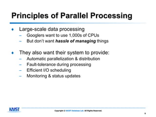 Principles of Parallel Processing
♦   Large-scale data processing
    –   Googlers want to use 1,000s of CPUs
    –   But don’t want hassle of managing things

♦   They also want their system to provide:
    –   Automatic parallelization & distribution
    –   Fault-tolerance during processing
    –   Efficient I/O scheduling
    –   Monitoring & status updates




                       Copyright © KAIST Database Lab. All Rights Reserved.
                                                                              9
 