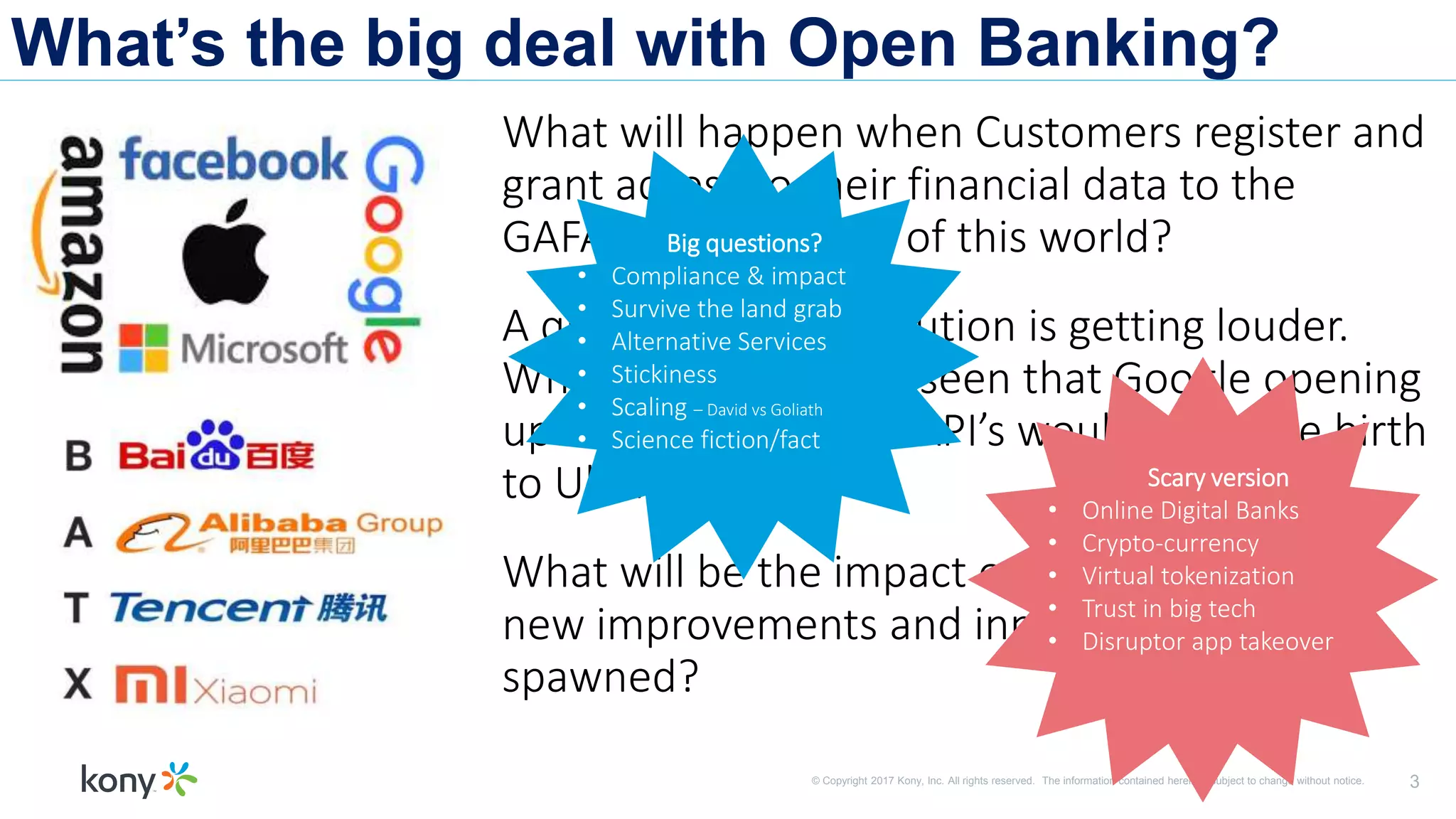 © Copyright 2017 Kony, Inc. All rights reserved. The information contained herein is subject to change without notice. 3
What’s the big deal with Open Banking?
What will happen when Customers register and
grant access to their financial data to the
GAFAM’s and BATX’s of this world?
A quiet Banking revolution is getting louder.
Who would have foreseen that Google opening
up their Geolocation API’s would help give birth
to Uber?
What will be the impact on banking and what
new improvements and innovations will be
spawned?
Big questions?
• Compliance & impact
• Survive the land grab
• Alternative Services
• Stickiness
• Scaling – David vs Goliath
• Science fiction/fact
Scary version
• Online Digital Banks
• Crypto-currency
• Virtual tokenization
• Trust in big tech
• Disruptor app takeover
 