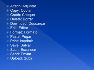  Attach: Adjuntar
 Copy: Copiar
 Crash: Choque
 Delete: Borrar
 Download: Descargar
 Edit: Editar
 Format: Formato
 Paste: Pegar
 Print: Imprimir
 Save: Salvar
 Scan: Escanear
 Send: Enviar
 Upload: Subir
 