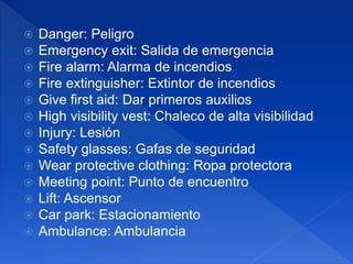  Danger: Peligro
 Emergency exit: Salida de emergencia
 Fire alarm: Alarma de incendios
 Fire extinguisher: Extintor de incendios
 Give first aid: Dar primeros auxilios
 High visibility vest: Chaleco de alta visibilidad
 Injury: Lesión
 Safety glasses: Gafas de seguridad
 Wear protective clothing: Ropa protectora
 Meeting point: Punto de encuentro
 Lift: Ascensor
 Car park: Estacionamiento
 Ambulance: Ambulancia
 
