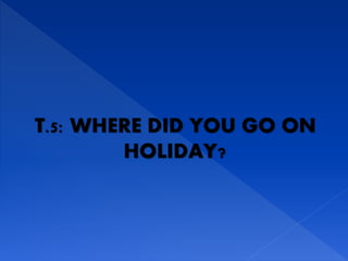 T.5: WHERE DID YOU GO ON
HOLIDAY?
 