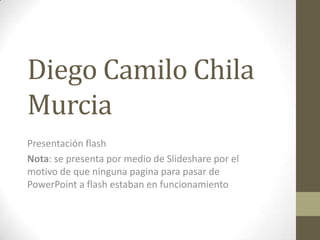 Diego Camilo Chila
Murcia
Presentación flash
Nota: se presenta por medio de Slideshare por el
motivo de que ninguna pagina para pasar de
PowerPoint a flash estaban en funcionamiento
 